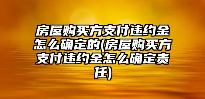 房屋購買方支付違約金怎么確定的(房屋購買方支付違約金怎么確定責任)