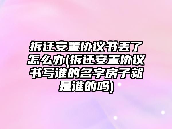 拆遷安置協議書丟了怎么辦(拆遷安置協議書寫誰的名字房子就是誰的嗎)