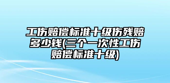 工傷賠償標(biāo)準(zhǔn)十級傷殘賠多少錢(三個(gè)一次性工傷賠償標(biāo)準(zhǔn)十級)