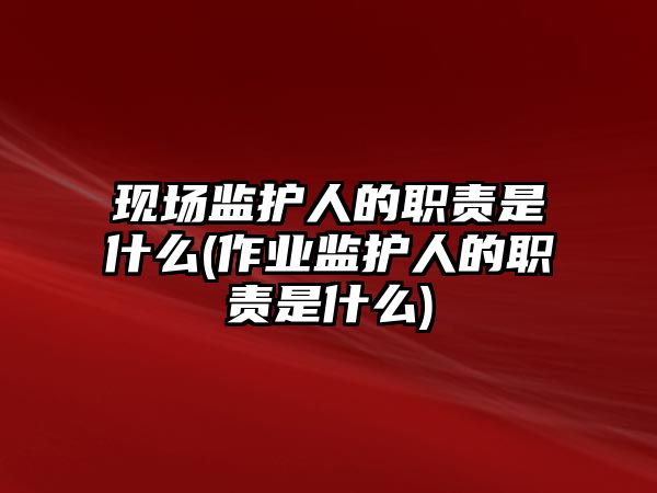 現場監護人的職責是什么(作業監護人的職責是什么)