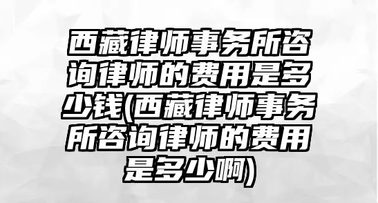 西藏律師事務所咨詢律師的費用是多少錢(西藏律師事務所咨詢律師的費用是多少啊)