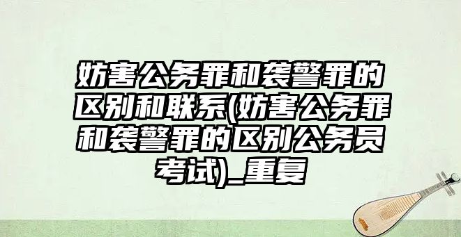 妨害公務罪和襲警罪的區別和聯系(妨害公務罪和襲警罪的區別公務員考試)_重復