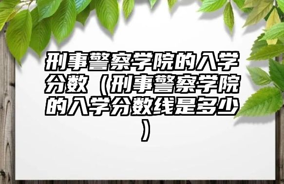 刑事警察學院的入學分數（刑事警察學院的入學分數線是多少）