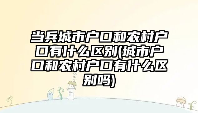 當兵城市戶口和農村戶口有什么區別(城市戶口和農村戶口有什么區別嗎)