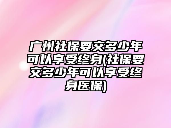 廣州社保要交多少年可以享受終身(社保要交多少年可以享受終身醫保)