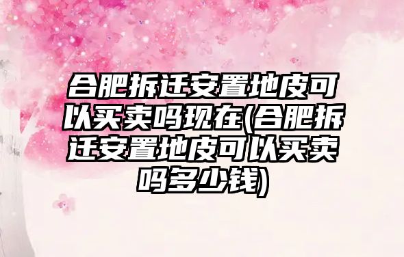 合肥拆遷安置地皮可以買賣嗎現(xiàn)在(合肥拆遷安置地皮可以買賣嗎多少錢)