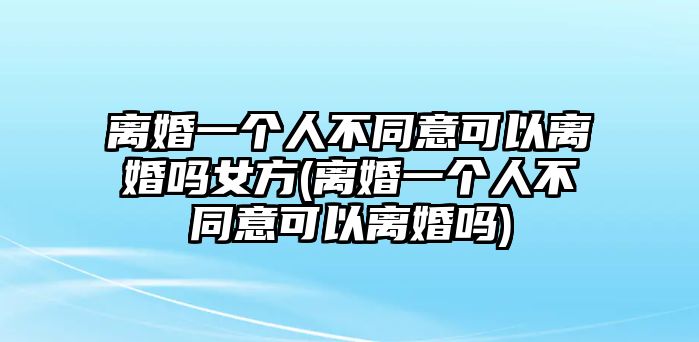 離婚一個人不同意可以離婚嗎女方(離婚一個人不同意可以離婚嗎)