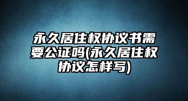 永久居住權協議書需要公證嗎(永久居住權協議怎樣寫)