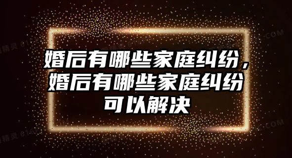 婚后有哪些家庭糾紛，婚后有哪些家庭糾紛可以解決