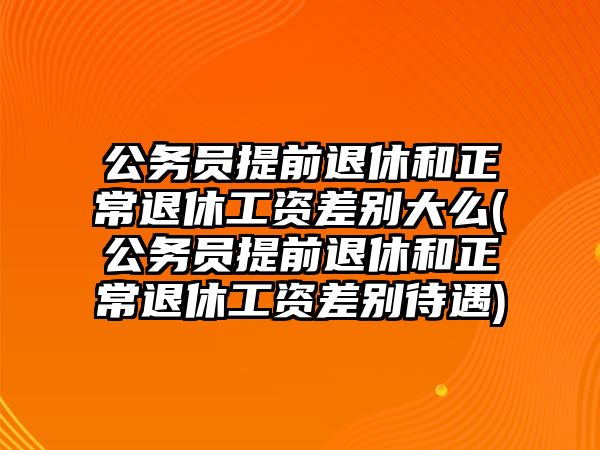 公務員提前退休和正常退休工資差別大么(公務員提前退休和正常退休工資差別待遇)