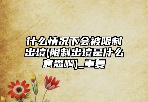 什么情況下會被限制出境(限制出境是什么意思啊)_重復