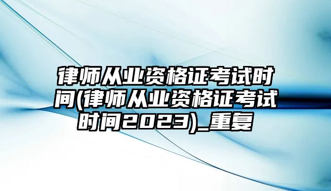 律師從業資格證考試時間(律師從業資格證考試時間2023)_重復