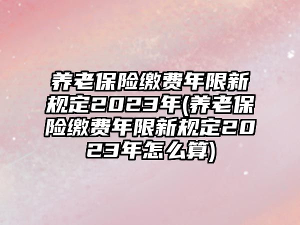 養(yǎng)老保險(xiǎn)繳費(fèi)年限新規(guī)定2023年(養(yǎng)老保險(xiǎn)繳費(fèi)年限新規(guī)定2023年怎么算)