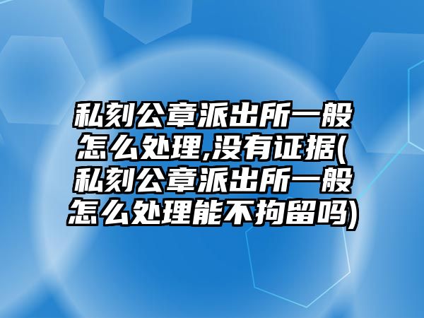 私刻公章派出所一般怎么處理,沒有證據(jù)(私刻公章派出所一般怎么處理能不拘留嗎)