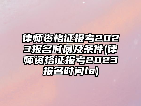 律師資格證報考2023報名時間及條件(律師資格證報考2023報名時間la)