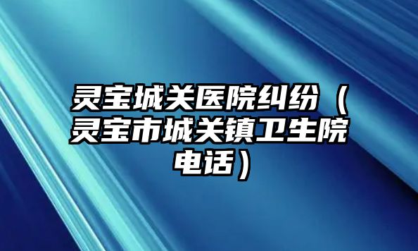 靈寶城關醫院糾紛（靈寶市城關鎮衛生院電話）