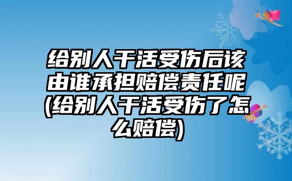 給別人干活受傷后該由誰承擔賠償責任呢(給別人干活受傷了怎么賠償)