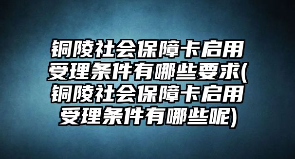 銅陵社會保障卡啟用受理條件有哪些要求(銅陵社會保障卡啟用受理條件有哪些呢)