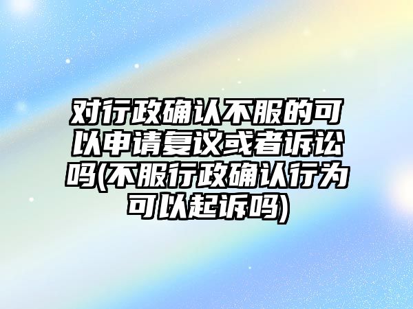 對行政確認不服的可以申請復議或者訴訟嗎(不服行政確認行為可以起訴嗎)