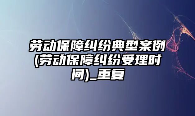 勞動保障糾紛典型案例(勞動保障糾紛受理時間)_重復