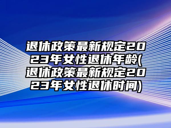 退休政策最新規定2023年女性退休年齡(退休政策最新規定2023年女性退休時間)