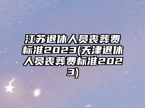 江蘇退休人員喪葬費標(biāo)準(zhǔn)2023(天津退休人員喪葬費標(biāo)準(zhǔn)2023)