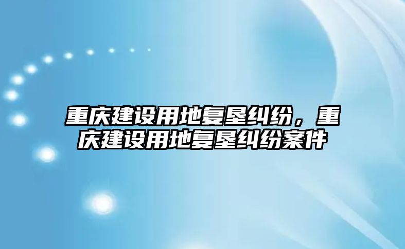 重慶建設用地復墾糾紛，重慶建設用地復墾糾紛案件