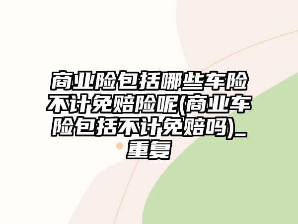 商業險包括哪些車險不計免賠險呢(商業車險包括不計免賠嗎)_重復