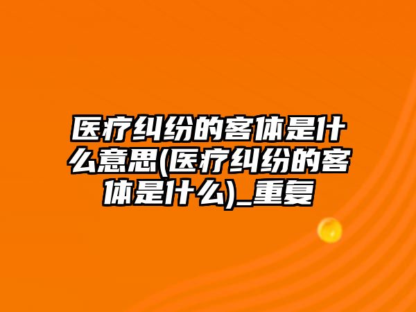 醫療糾紛的客體是什么意思(醫療糾紛的客體是什么)_重復