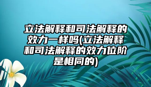 立法解釋和司法解釋的效力一樣嗎(立法解釋和司法解釋的效力位階是相同的)