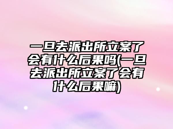 一旦去派出所立案了會有什么后果嗎(一旦去派出所立案了會有什么后果嘛)