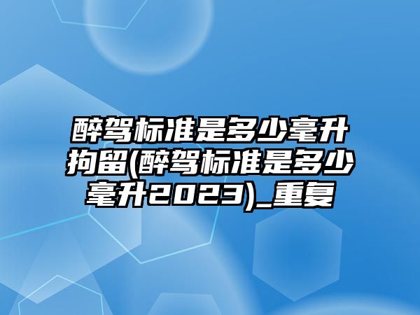 醉駕標準是多少毫升拘留(醉駕標準是多少毫升2023)_重復