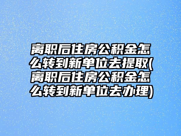 離職后住房公積金怎么轉(zhuǎn)到新單位去提取(離職后住房公積金怎么轉(zhuǎn)到新單位去辦理)