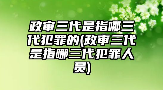 政審三代是指哪三代犯罪的(政審三代是指哪三代犯罪人員)