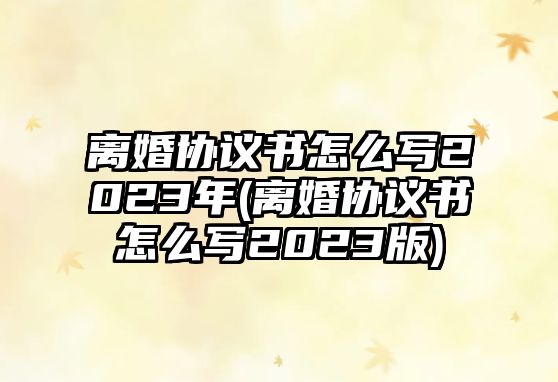 離婚協(xié)議書怎么寫2023年(離婚協(xié)議書怎么寫2023版)