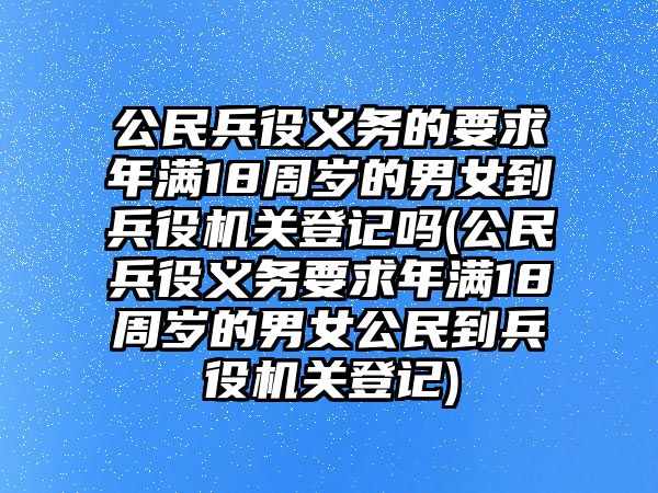 公民兵役義務(wù)的要求年滿18周歲的男女到兵役機關(guān)登記嗎(公民兵役義務(wù)要求年滿18周歲的男女公民到兵役機關(guān)登記)