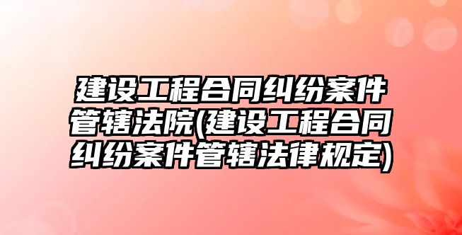 建設工程合同糾紛案件管轄法院(建設工程合同糾紛案件管轄法律規定)