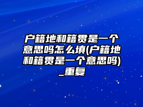 戶籍地和籍貫是一個意思嗎怎么填(戶籍地和籍貫是一個意思嗎)_重復