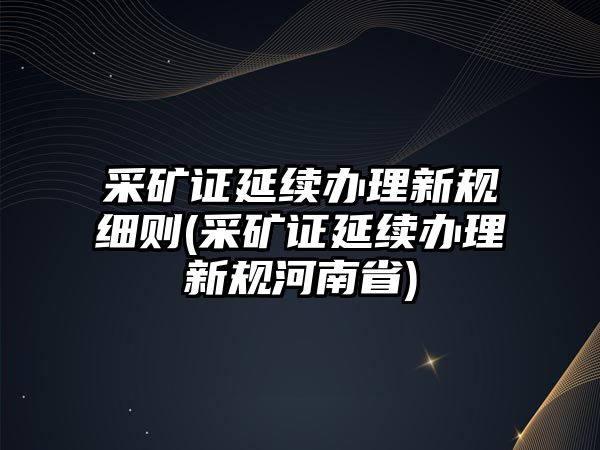 采礦證延續辦理新規細則(采礦證延續辦理新規河南省)