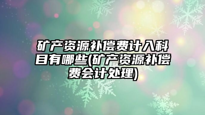 礦產資源補償費計入科目有哪些(礦產資源補償費會計處理)