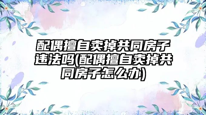 配偶擅自賣掉共同房子違法嗎(配偶擅自賣掉共同房子怎么辦)