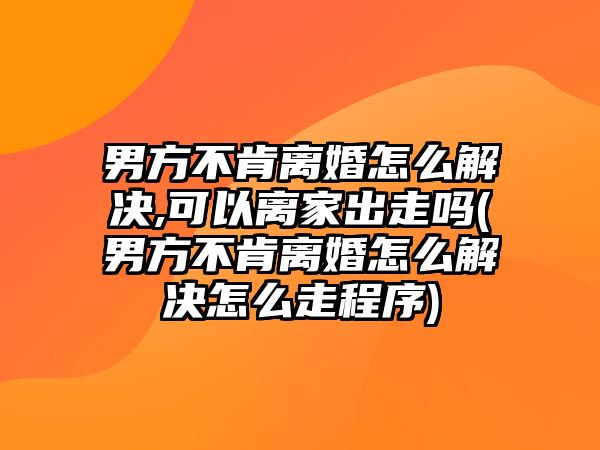 男方不肯離婚怎么解決,可以離家出走嗎(男方不肯離婚怎么解決怎么走程序)