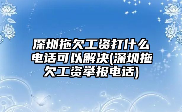 深圳拖欠工資打什么電話可以解決(深圳拖欠工資舉報電話)