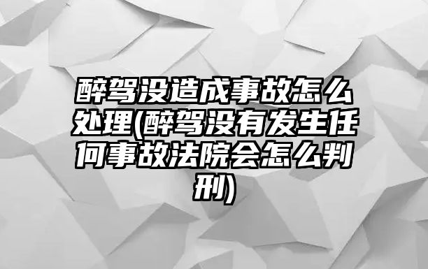 醉駕沒造成事故怎么處理(醉駕沒有發生任何事故法院會怎么判刑)