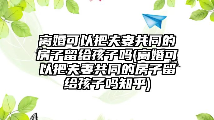 離婚可以把夫妻共同的房子留給孩子嗎(離婚可以把夫妻共同的房子留給孩子嗎知乎)