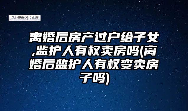 離婚后房產過戶給子女,監護人有權賣房嗎(離婚后監護人有權變賣房子嗎)