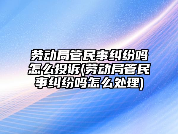 勞動局管民事糾紛嗎怎么投訴(勞動局管民事糾紛嗎怎么處理)