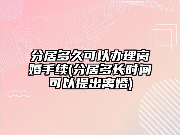 分居多久可以辦理離婚手續(xù)(分居多長(zhǎng)時(shí)間可以提出離婚)