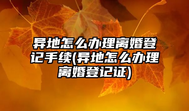 異地怎么辦理離婚登記手續(xù)(異地怎么辦理離婚登記證)