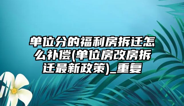 單位分的福利房拆遷怎么補償(單位房改房拆遷最新政策)_重復